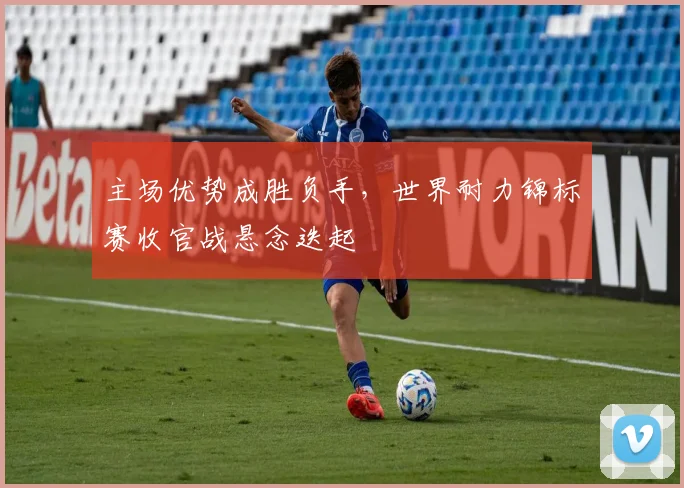 主场优势成胜负手，世界耐力锦标赛收官战悬念迭起