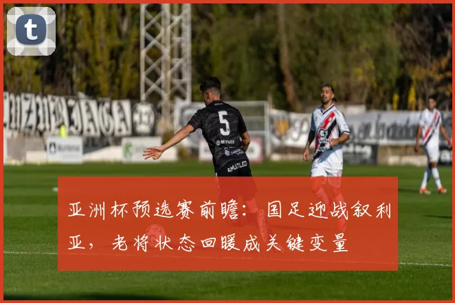 亚洲杯预选赛前瞻：国足迎战叙利亚，老将状态回暖成关键变量