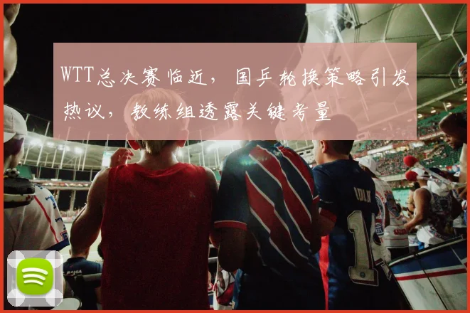 WTT总决赛临近，国乒轮换策略引发热议，教练组透露关键考量