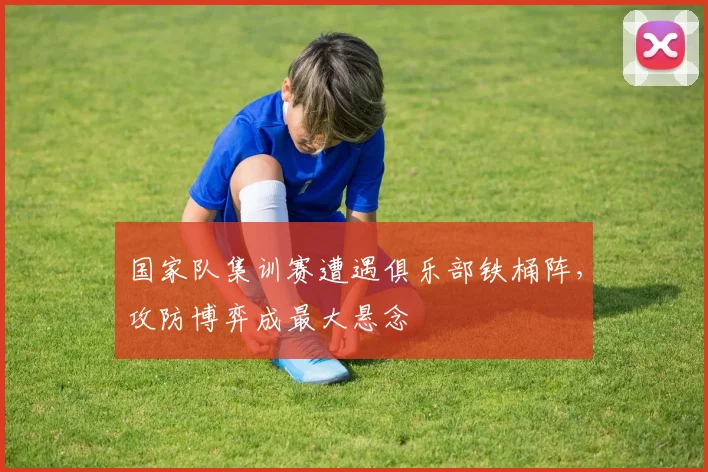 国家队集训赛遭遇俱乐部铁桶阵，攻防博弈成最大悬念