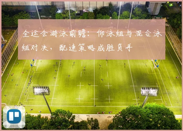 全运会游泳前瞻：仰泳组与混合泳组对决，配速策略成胜负手