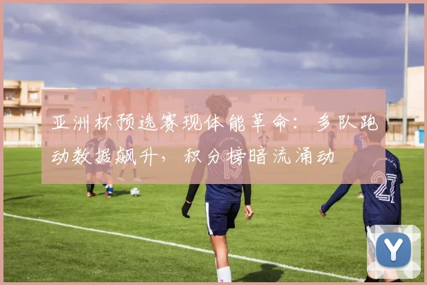 亚洲杯预选赛现体能革命：多队跑动数据飙升，积分榜暗流涌动