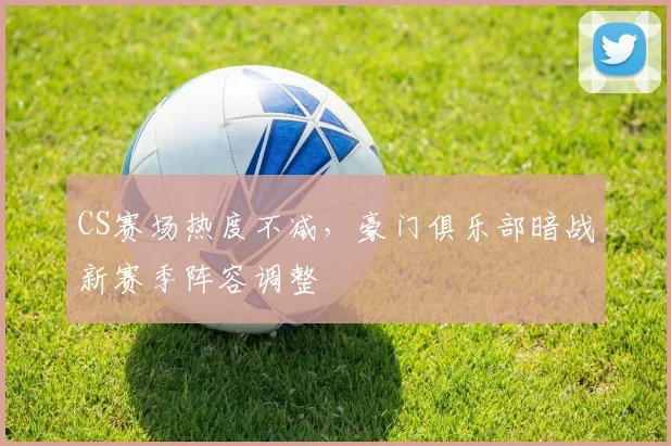CS赛场热度不减，豪门俱乐部暗战新赛季阵容调整