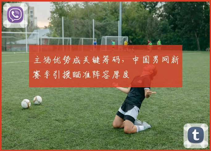 主场优势成关键筹码，中国男网新赛季引援瞄准阵容厚度