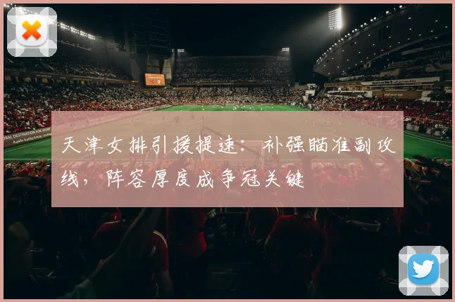 天津女排引援提速：补强瞄准副攻线，阵容厚度成争冠关键
