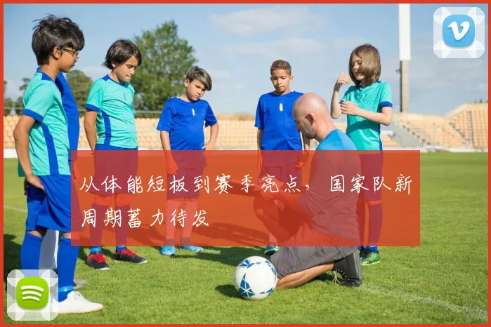 从体能短板到赛季亮点，国家队新周期蓄力待发