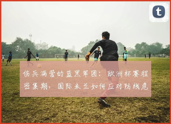 伤兵满营的蓝黑军团：欧洲杯赛程密集期，国际米兰如何应对防线危机？