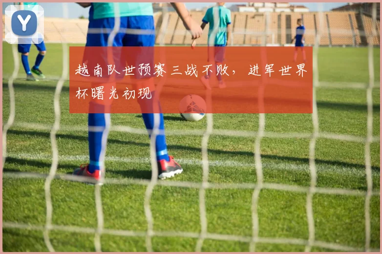 越南队世预赛三战不败，进军世界杯曙光初现