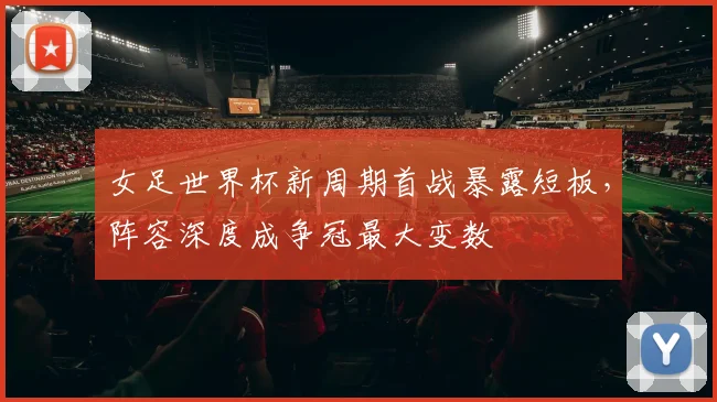 女足世界杯新周期首战暴露短板，阵容深度成争冠最大变数