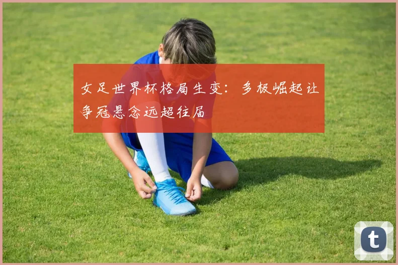 女足世界杯格局生变：多极崛起让争冠悬念远超往届