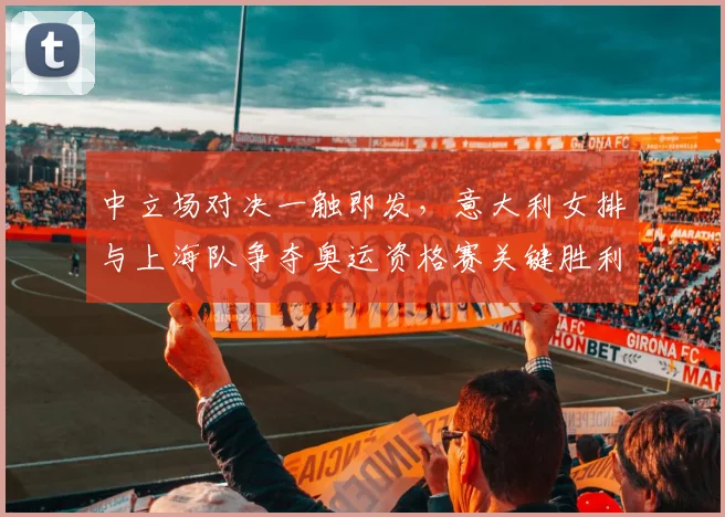 中立场对决一触即发，意大利女排与上海队争夺奥运资格赛关键胜利