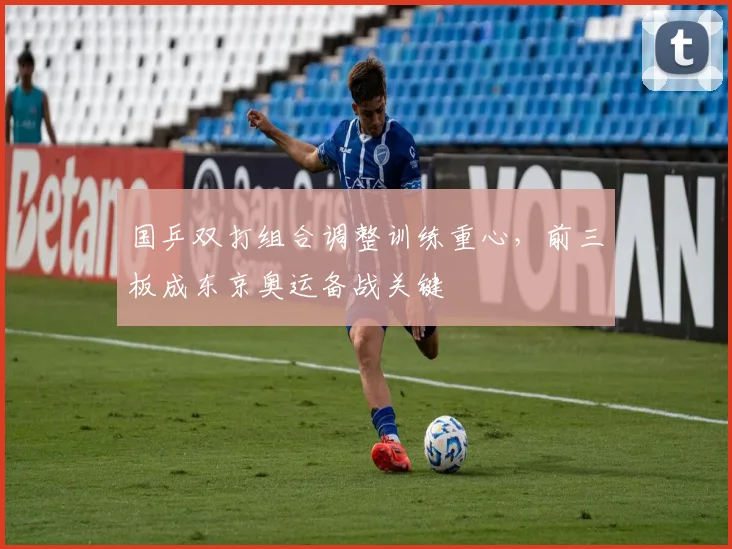 国乒双打组合调整训练重心，前三板成东京奥运备战关键