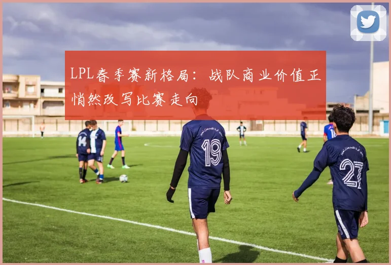 LPL春季赛新格局：战队商业价值正悄然改写比赛走向