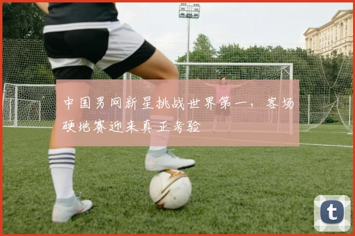 中国男网新星挑战世界第一，客场硬地赛迎来真正考验