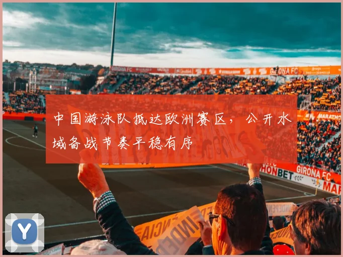 中国游泳队抵达欧洲赛区，公开水域备战节奏平稳有序