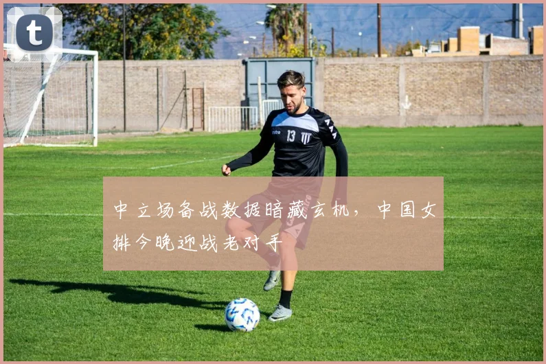 中立场备战数据暗藏玄机，中国女排今晚迎战老对手