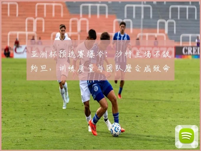 亚洲杯预选赛爆冷：沙特主场不敌约旦，训练质量与团队磨合成致命短板