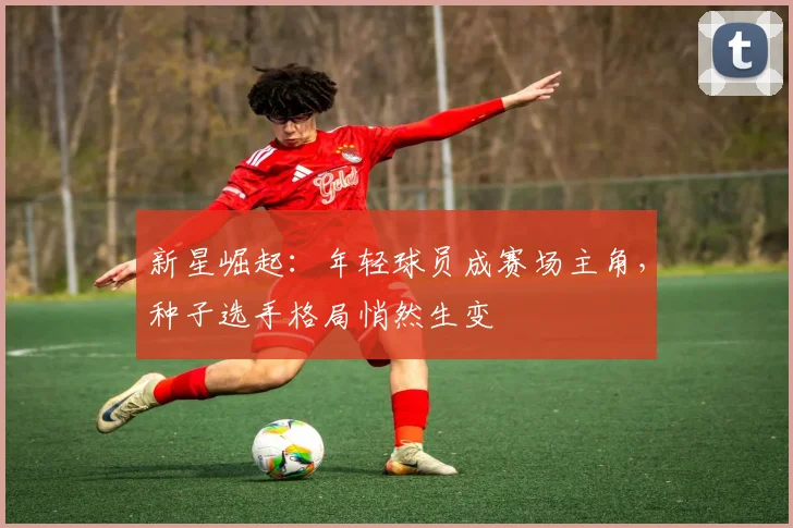新星崛起：年轻球员成赛场主角，种子选手格局悄然生变