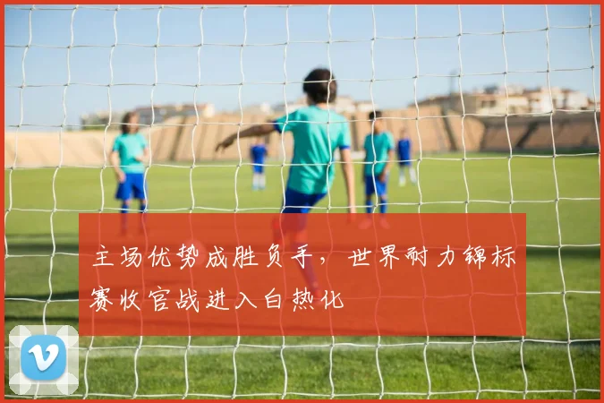 主场优势成胜负手，世界耐力锦标赛收官战进入白热化