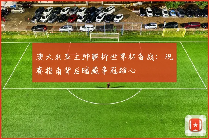 澳大利亚主帅解析世界杯备战：观赛指南背后暗藏争冠雄心
