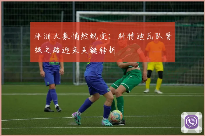 非洲大象悄然蜕变：科特迪瓦队晋级之路迎来关键转折