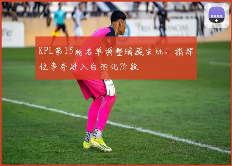 KPL第15轮名单调整暗藏玄机，指挥位争夺进入白热化阶段