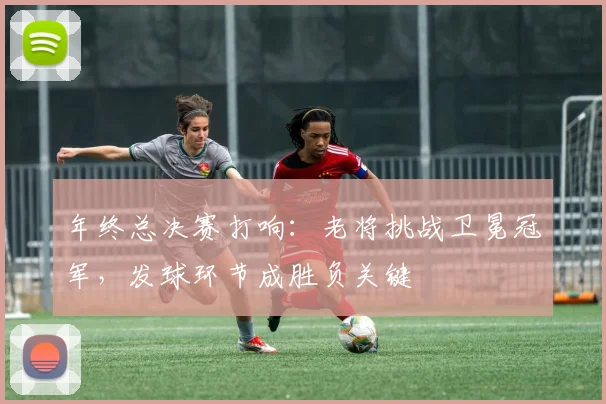 年终总决赛打响：老将挑战卫冕冠军，发球环节成胜负关键