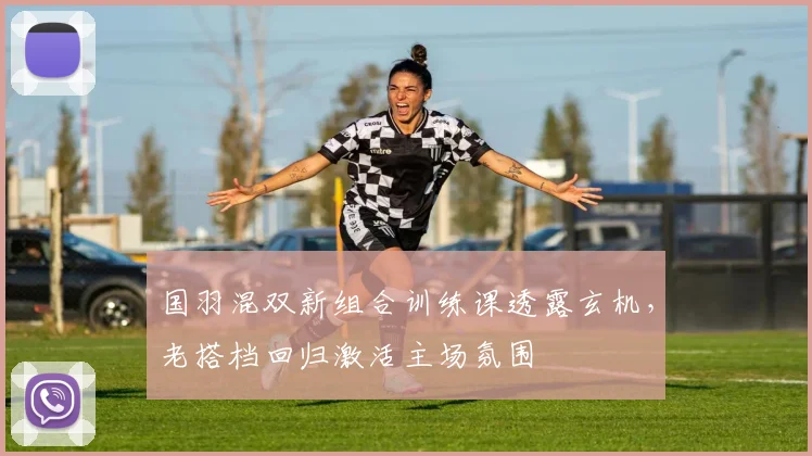 国羽混双新组合训练课透露玄机，老搭档回归激活主场氛围