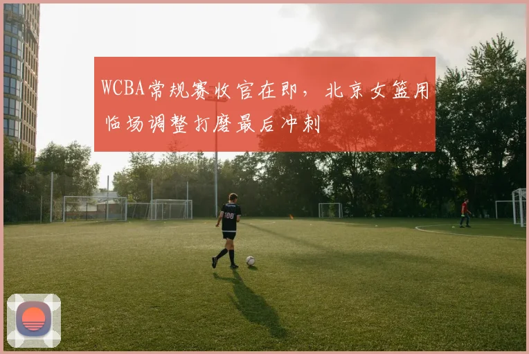 WCBA常规赛收官在即，北京女篮用临场调整打磨最后冲刺