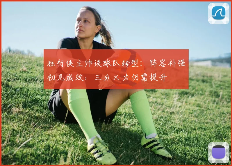 独行侠主帅谈球队转型：阵容补强初见成效，三分火力仍需提升