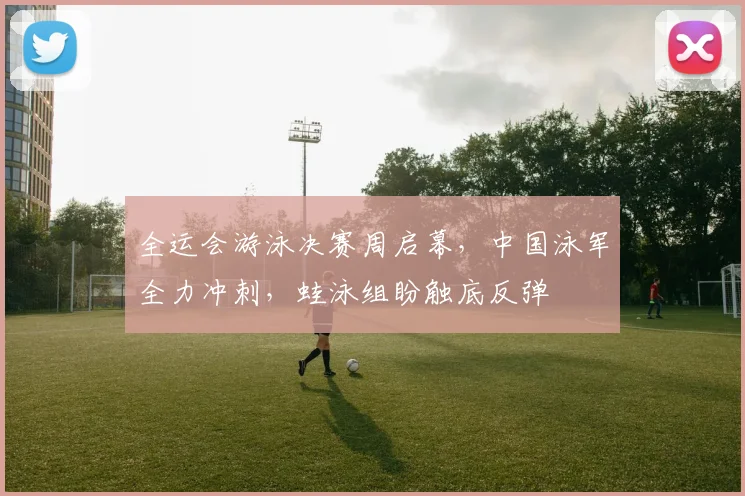 全运会游泳决赛周启幕，中国泳军全力冲刺，蛙泳组盼触底反弹