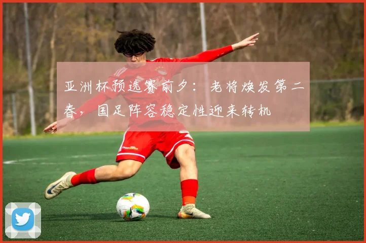 亚洲杯预选赛前夕：老将焕发第二春，国足阵容稳定性迎来转机