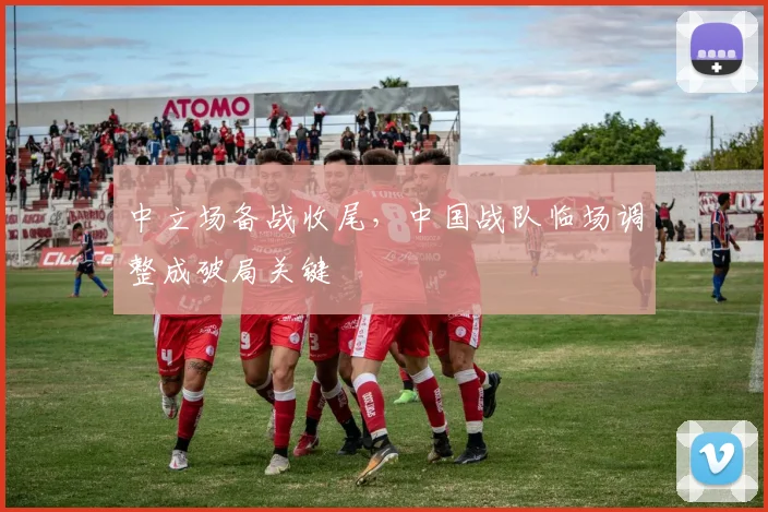 中立场备战收尾，中国战队临场调整成破局关键