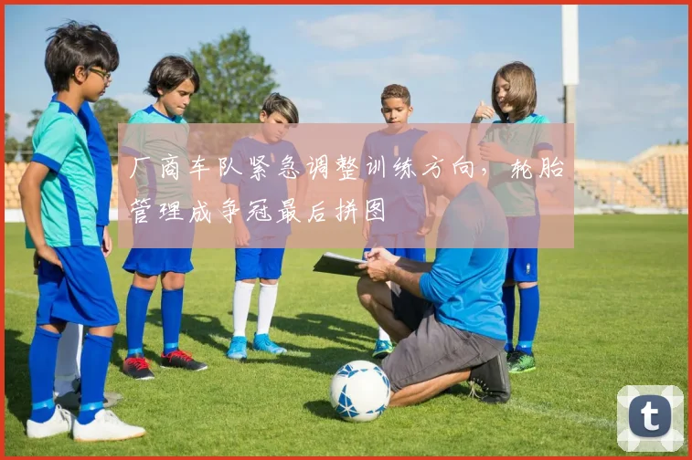 厂商车队紧急调整训练方向，轮胎管理成争冠最后拼图