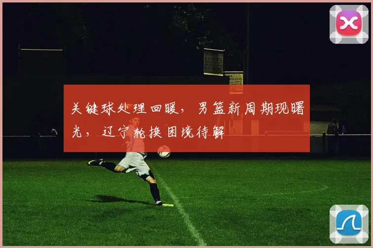 关键球处理回暖，男篮新周期现曙光，辽宁轮换困境待解