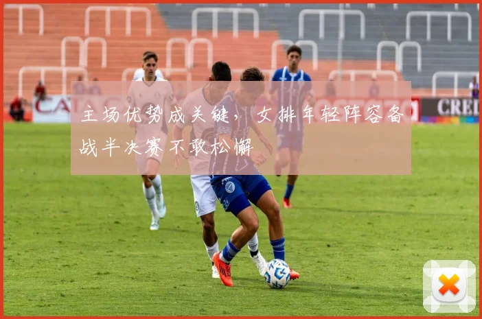 主场优势成关键，女排年轻阵容备战半决赛不敢松懈