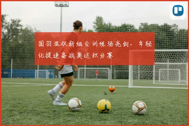 国羽混双新组合训练场亮剑，年轻化提速备战奥运积分赛