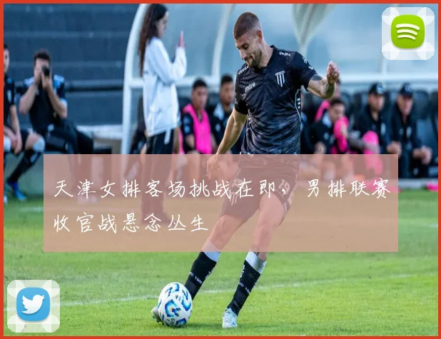天津女排客场挑战在即，男排联赛收官战悬念丛生