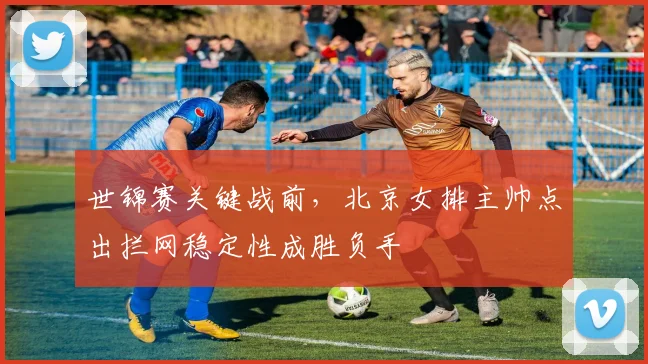 世锦赛关键战前，北京女排主帅点出拦网稳定性成胜负手