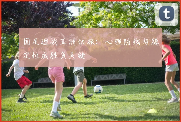 国足迎战亚洲劲旅：心理防线与稳定性成胜负关键