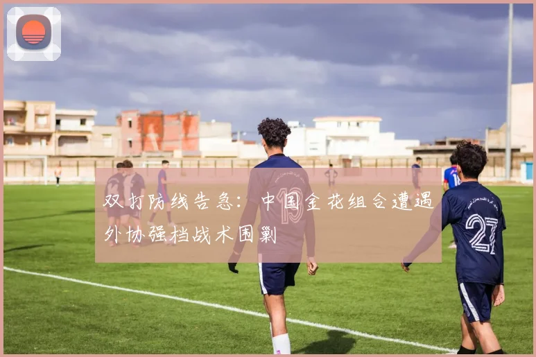 双打防线告急：中国金花组合遭遇外协强档战术围剿