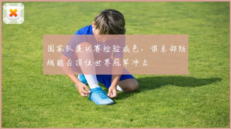 国家队集训赛检验成色，俱乐部防线能否顶住世界冠军冲击
