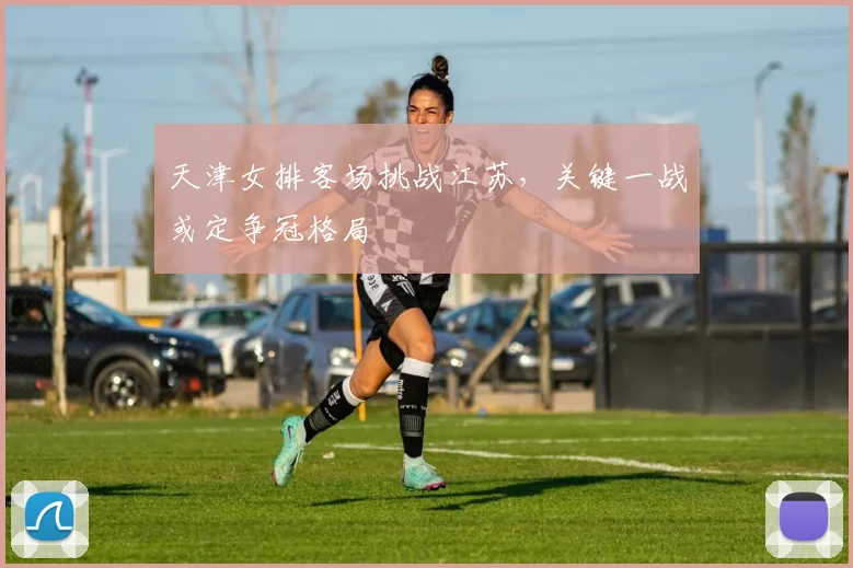 天津女排客场挑战江苏，关键一战或定争冠格局