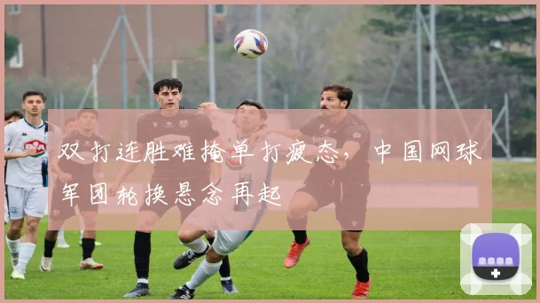 双打连胜难掩单打疲态，中国网球军团轮换悬念再起