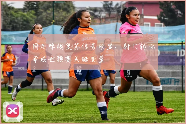 国足锋线复苏信号明显，射门转化率成世预赛关键变量