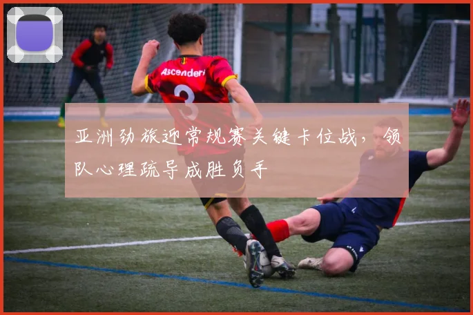 亚洲劲旅迎常规赛关键卡位战，领队心理疏导成胜负手