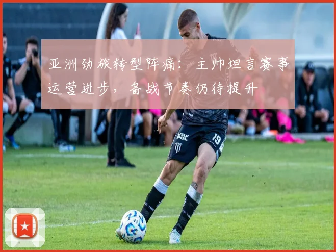 亚洲劲旅转型阵痛：主帅坦言赛事运营进步，备战节奏仍待提升