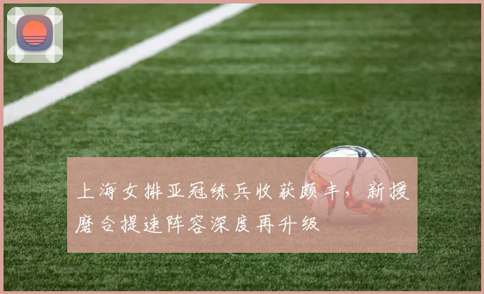上海女排亚冠练兵收获颇丰，新援磨合提速阵容深度再升级