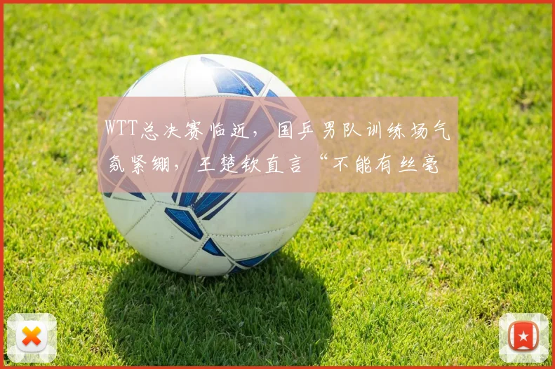 WTT总决赛临近，国乒男队训练场气氛紧绷，王楚钦直言“不能有丝毫松懈”